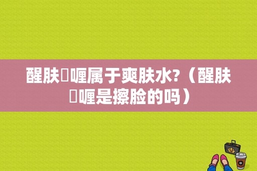 醒肤啫喱属于爽肤水?（醒肤啫喱是擦脸的吗）