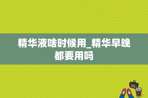 精华液啥时候用_精华早晚都要用吗