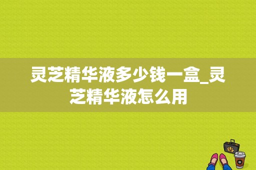 灵芝精华液多少钱一盒_灵芝精华液怎么用