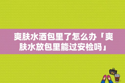  爽肤水洒包里了怎么办「爽肤水放包里能过安检吗」