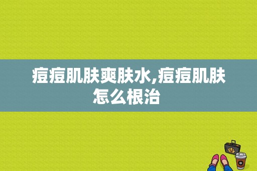 痘痘肌肤爽肤水,痘痘肌肤怎么根治 