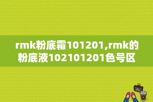 rmk粉底霜101201,rmk的粉底液102101201色号区别 