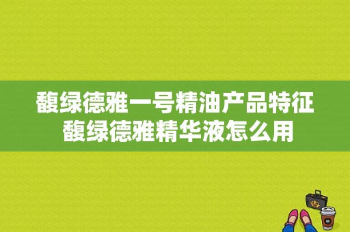 馥绿德雅一号精油产品特征 馥绿德雅精华液怎么用