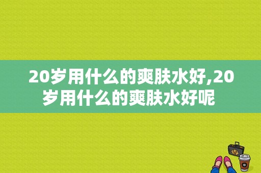 20岁用什么的爽肤水好,20岁用什么的爽肤水好呢 