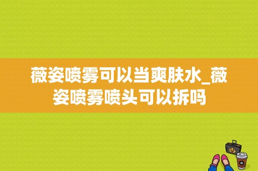 薇姿喷雾可以当爽肤水_薇姿喷雾喷头可以拆吗