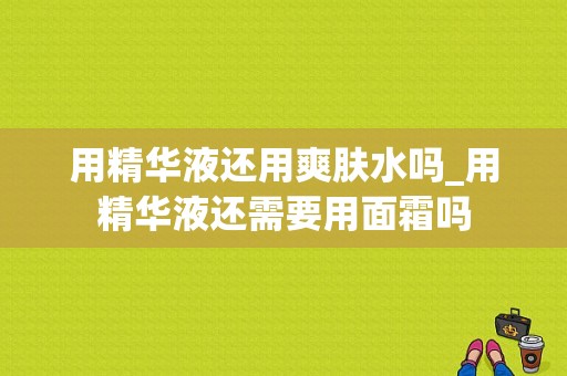 用精华液还用爽肤水吗_用精华液还需要用面霜吗