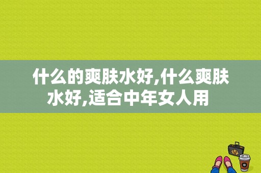 什么的爽肤水好,什么爽肤水好,适合中年女人用 